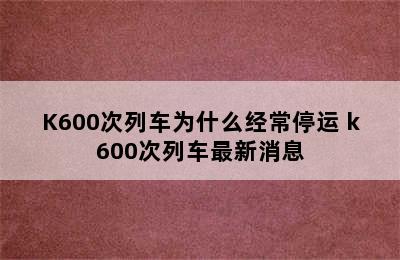 K600次列车为什么经常停运 k600次列车最新消息